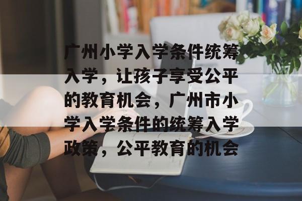 广州小学入学条件统筹入学，让孩子享受公平的教育机会，广州市小学入学条件的统筹入学政策，公平教育的机会