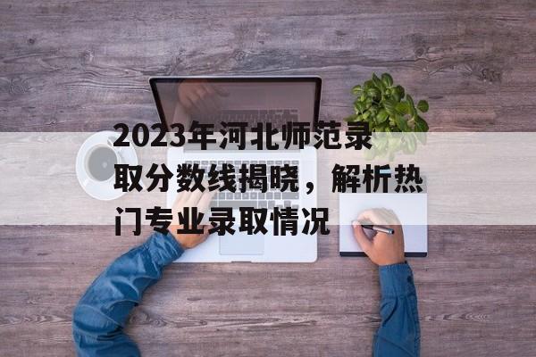 2023年河北师范录取分数线揭晓,解析热门专业录取情况 2023年河北师范录取分数线揭晓,解析热门专业录取情况
