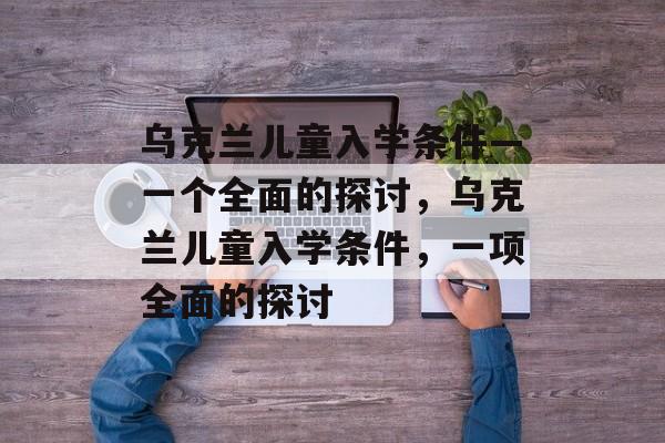乌克兰儿童入学条件—一个全面的探讨,乌克兰儿童入学条件,一项全面的探讨 乌克兰儿童入学条件—一个全面的探讨,乌克兰儿童入学条件,一项全面的探讨