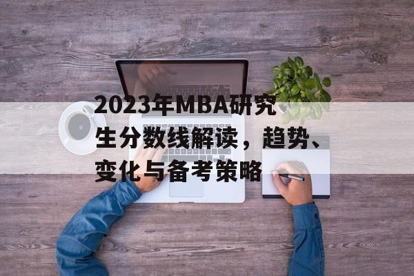 2023年MBA研究生分数线解读,趋势、变化与备考策略 2023年MBA研究生分数线解读,趋势、变化与备考策略