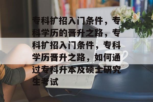 专科扩招入门条件，专科学历的晋升之路，专科扩招入门条件，专科学历晋升之路，如何通过专科升本及硕士研究生考试
