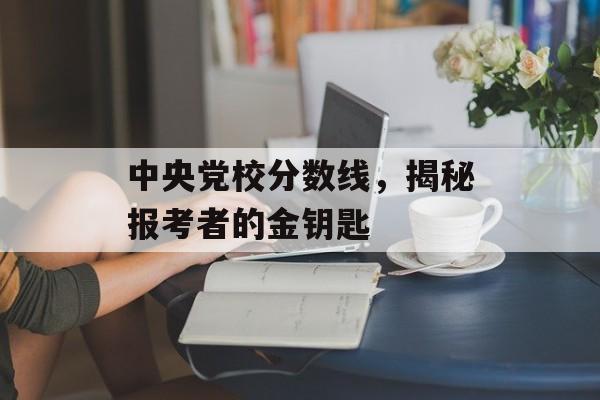中央党校分数线,揭秘报考者的金钥匙 中央党校分数线,揭秘报考者的金钥匙
