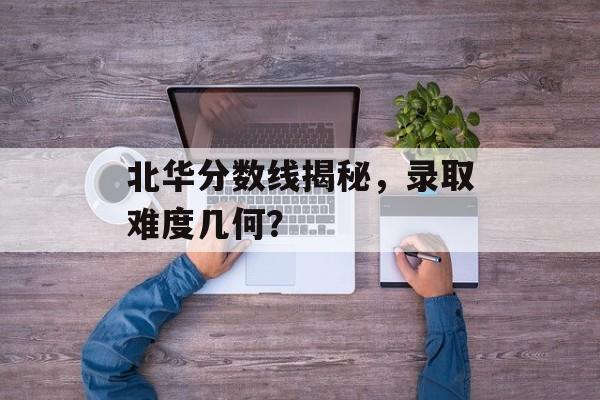 北华分数线揭秘,录取难度几何? 北华分数线揭秘,录取难度几何?