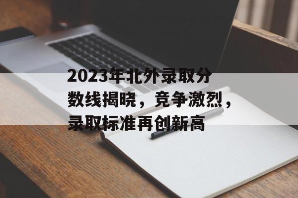 2023年北外录取分数线揭晓，竞争激烈，录取标准再创新高