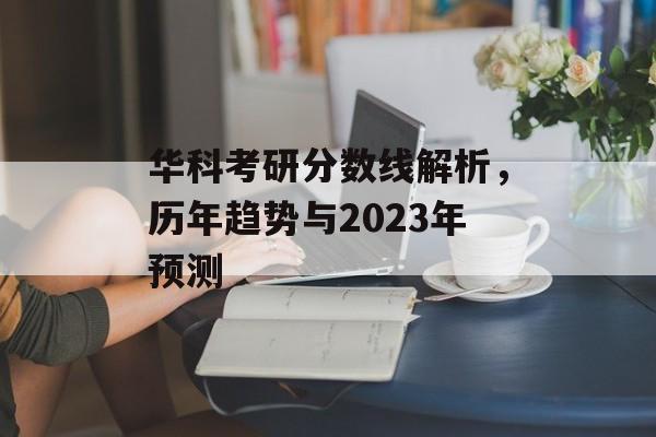 华科考研分数线解析，历年趋势与2023年预测