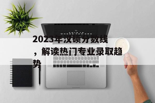 2023年汉硕分数线，解读热门专业录取趋势