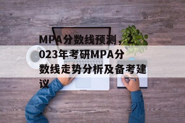 MPA分数线预测，2023年考研MPA分数线走势分析及备考建议