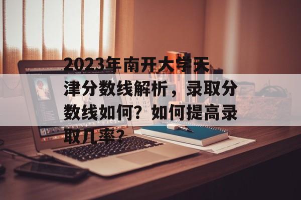 2023年南开大学天津分数线解析，录取分数线如何？如何提高录取几率？