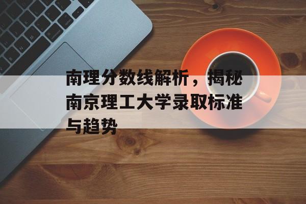 南理分数线解析,揭秘南京理工大学录取标准与趋势 南理分数线解析,揭秘南京理工大学录取标准与趋势