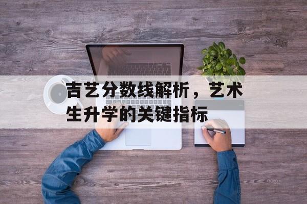 吉艺分数线解析，艺术生升学的关键指标