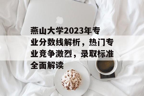 燕山大学2023年专业分数线解析，热门专业竞争激烈，录取标准全面解读