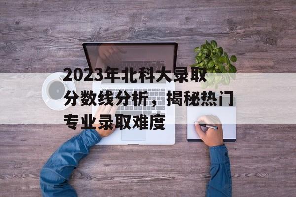 2023年北科大录取分数线分析，揭秘热门专业录取难度