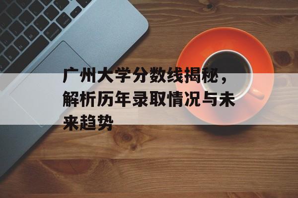 广州大学分数线揭秘，解析历年录取情况与未来趋势