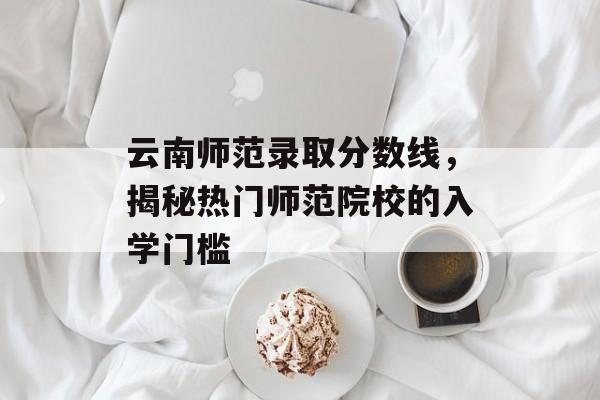 云南师范录取分数线,揭秘热门师范院校的入学门槛 云南师范录取分数线,揭秘热门师范院校的入学门槛