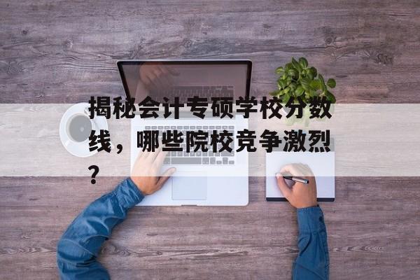揭秘会计专硕学校分数线，哪些院校竞争激烈？