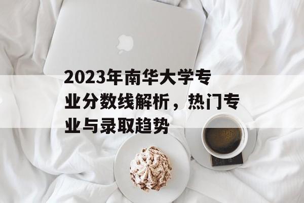 2023年南华大学专业分数线解析，热门专业与录取趋势