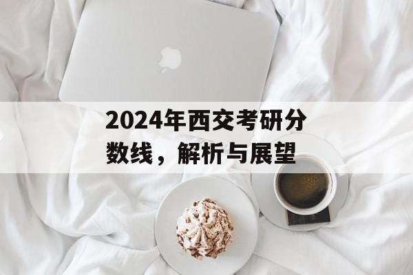 2024年西交考研分数线，解析与展望