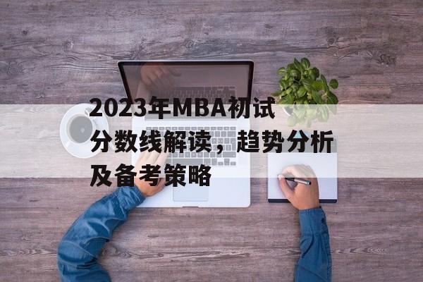 2023年MBA初试分数线解读，趋势分析及备考策略