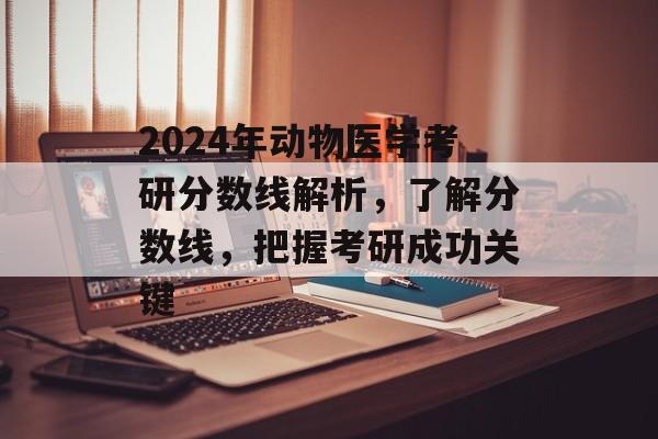 2024年动物医学考研分数线解析，了解分数线，把握考研成功关键