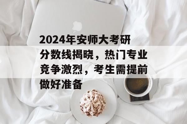 2024年安师大考研分数线揭晓，热门专业竞争激烈，考生需提前做好准备