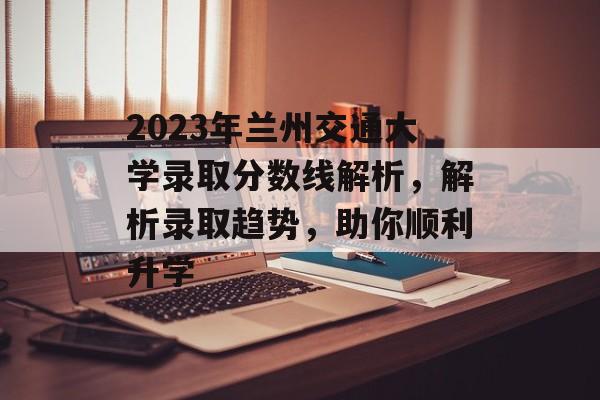 2023年兰州交通大学录取分数线解析，解析录取趋势，助你顺利升学