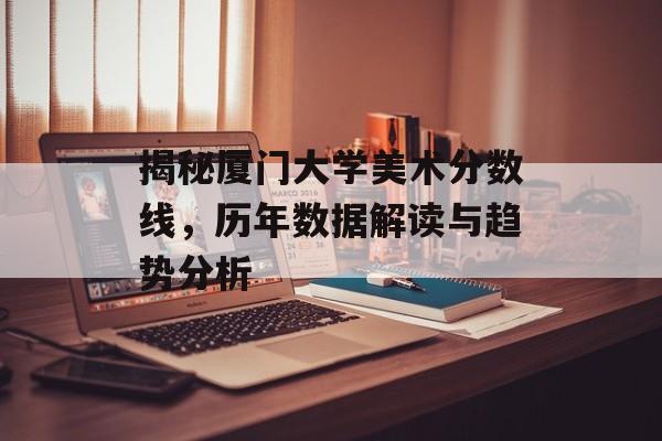 揭秘厦门大学美术分数线，历年数据解读与趋势分析