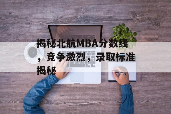 揭秘北航MBA分数线，竞争激烈，录取标准揭秘
