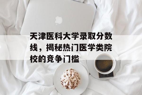 天津医科大学录取分数线，揭秘热门医学类院校的竞争门槛