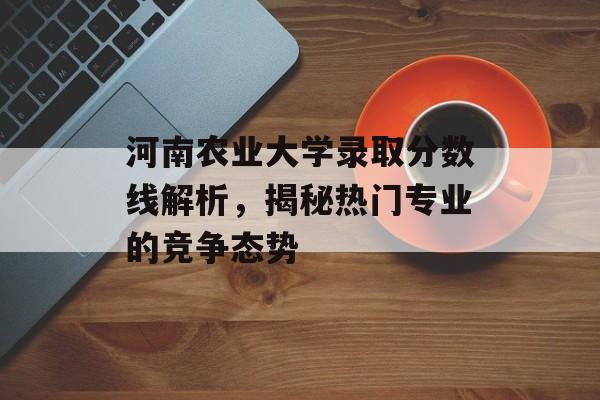 河南农业大学录取分数线解析，揭秘热门专业的竞争态势
