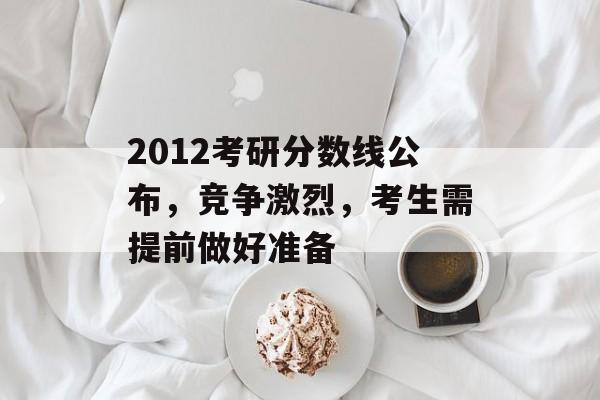 2012考研分数线公布，竞争激烈，考生需提前做好准备