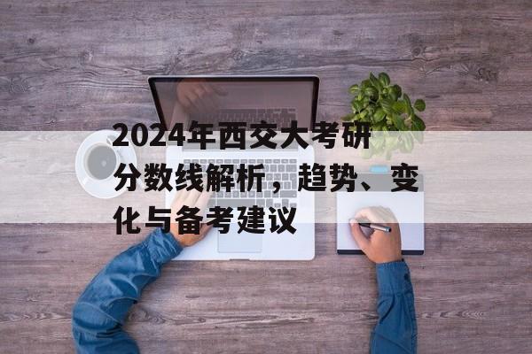 2024年西交大考研分数线解析，趋势、变化与备考建议