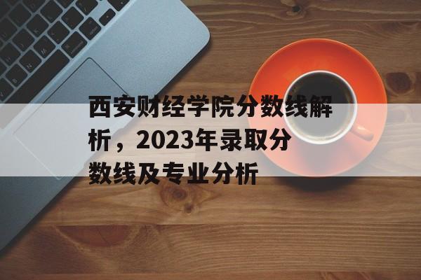 西安财经学院分数线解析，2023年录取分数线及专业分析