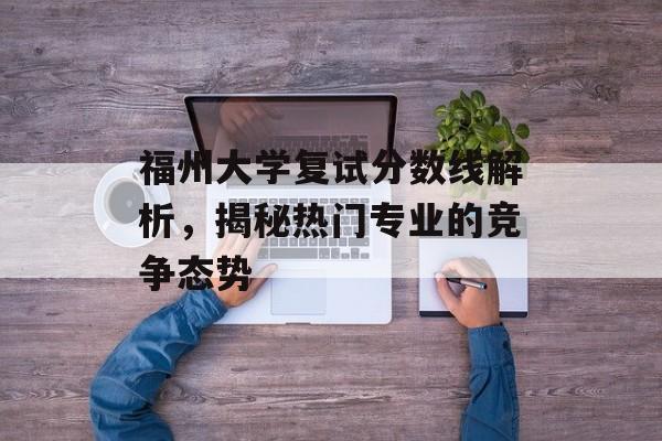 福州大学复试分数线解析，揭秘热门专业的竞争态势