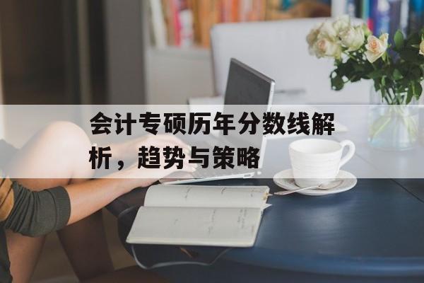 会计专硕历年分数线解析，趋势与策略