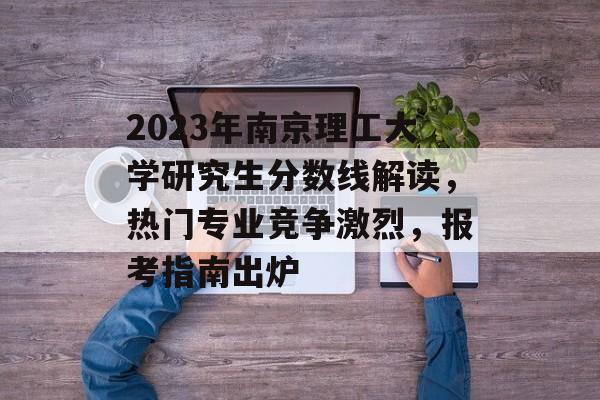 2023年南京理工大学研究生分数线解读，热门专业竞争激烈，报考指南出炉