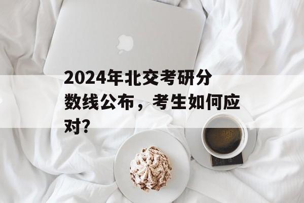 2024年北交考研分数线公布，考生如何应对？