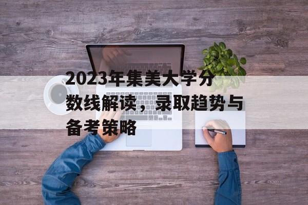 2023年集美大学分数线解读，录取趋势与备考策略