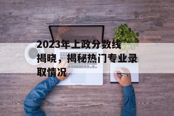 2023年上政分数线揭晓，揭秘热门专业录取情况
