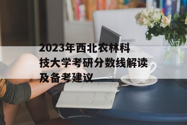 2023年西北农林科技大学考研分数线解读及备考建议