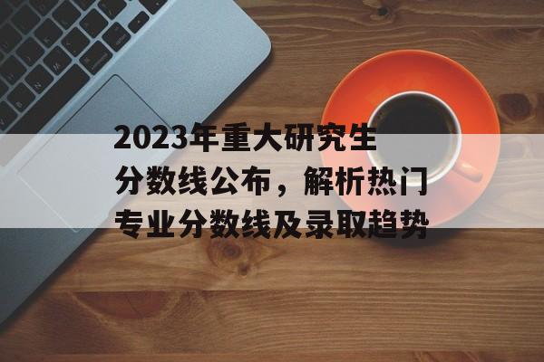 2023年重大研究生分数线公布，解析热门专业分数线及录取趋势