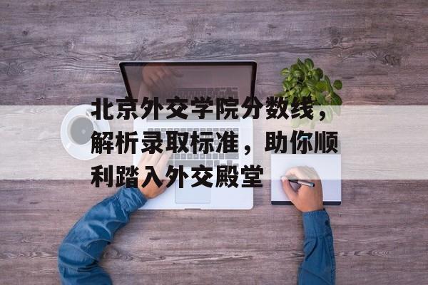 北京外交学院分数线，解析录取标准，助你顺利踏入外交殿堂