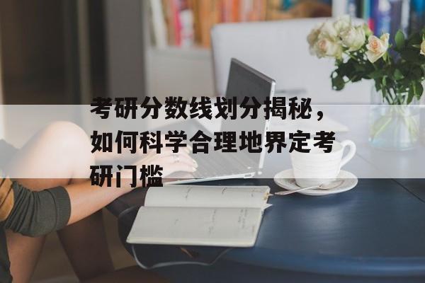考研分数线划分揭秘，如何科学合理地界定考研门槛