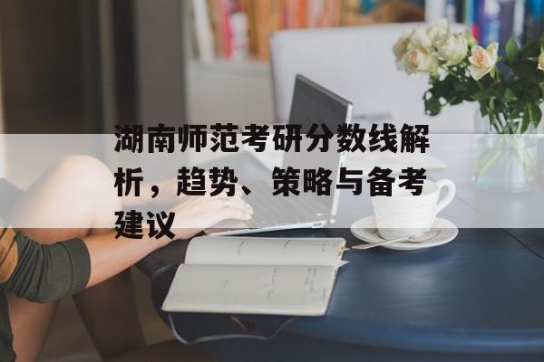 湖南师范考研分数线解析，趋势、策略与备考建议