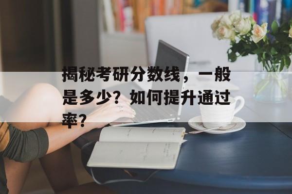 揭秘考研分数线，一般是多少？如何提升通过率？