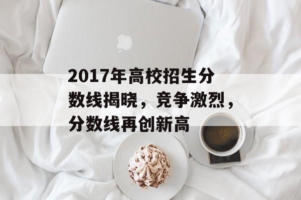 2017年高校招生分数线揭晓,竞争激烈,分数线再创新高 2017年高校招生分数线揭晓,竞争激烈,分数线再创新高