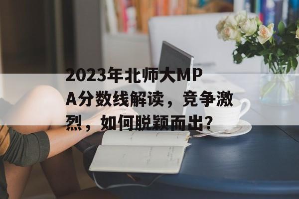 2023年北师大MPA分数线解读，竞争激烈，如何脱颖而出？