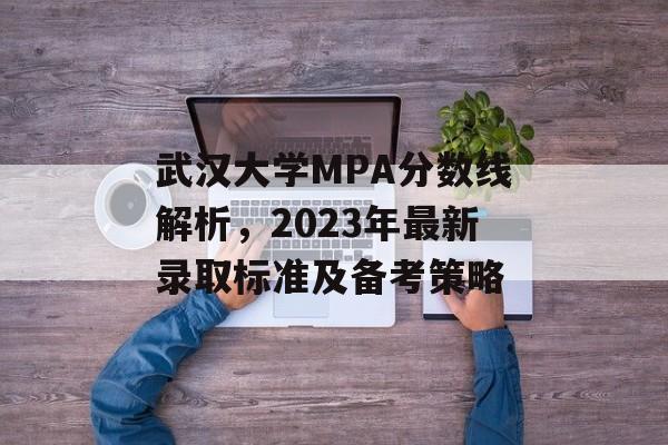 武汉大学MPA分数线解析，2023年最新录取标准及备考策略