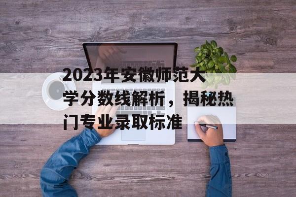 2023年安徽师范大学分数线解析，揭秘热门专业录取标准