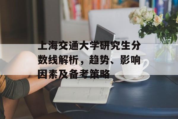 上海交通大学研究生分数线解析，趋势、影响因素及备考策略