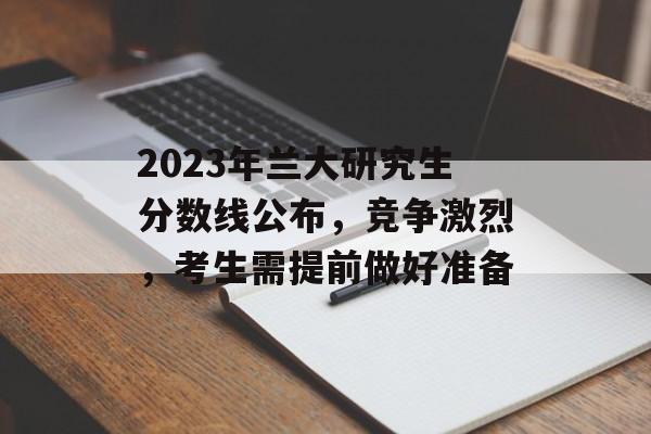 2023年兰大研究生分数线公布，竞争激烈，考生需提前做好准备
